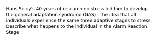 Hans Seley's 40 years of research on stress led him to develop the general adaptation syndrome (GAS) - the idea that all individuals experience the same three adaptive stages to stress. Describe what happens to the individual in the Alarm Reaction Stage