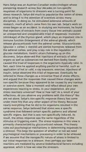 Hans Selye was an Austrian-Canadian endocrinologist whose pioneering research across four decades on non-specific responses of organisms to stressors was a turning point for stress research. Selye did much to popularize the notion of stress and to bring it to the attention of scientists across many disciplines. In doing so, he stimulated extensive amounts of research, much of which came from his own lab. Selye's work on stress began as an accident. In studying sex hormones, he found that injections of extracts from ovary tissue into animals caused an unexpected and unexplainable triad of responses: Involution (shrinkage) of the thymus gland, which plays an important role in immune function Enlargement of the adrenal glands, which release glucocorticoids from the adrenal cortex. Glucocorticoids (glucose + cortex + steroid) are steroid hormones released from the adrenal cortex, and play a key role in the regulation of glucose metabolism. Gastric ulcers Following up on this discovery, Selye observed that injections of extracts of other organs as well as substances not derived from bodily tissue caused this triad of responses in the organisms (typically rats). In fact, each time he applied anything painful or harmful, such as application of hot or cold, x-ray exposure, exercise, injections of insulin, Selye observed this triad of responses. Eventually he referred to these changes as a Universal Triad of stress effects, and argued that the responses that caused these changes were non-specific because they appeared to be caused by any noxious or aversive event. Take a moment and reflect about your own experiences reacting to stress. In your experience, are your stress reactions universal? How or how not? As a result of your reflections, do you observe any problems with this theory? You are not alone. Selye's non-specific response theory has come under more fire than any other aspect of his theory. Because nearly everything that he did to his organisms resulted in the same response, Selye believed that stress was a specific syndrome that followed certain specific patterns and altered specific organs, but that is was non-specifically induced. As result, the stress response was the same regardless of the stimulus or triggering event. The stress response in this view is primarily characterized by glucocorticoid release. This theory rules out psychological mechanisms in determining responses to a stressor. This begs the question of whether or not we need psychological mechanisms or processing in order to be stressed. If we assume that the nonspecific nature of stress is limited to our initial responses to a stressor, then perhaps our later reactions are mediated by several biobehavioral factors including appraisal, which is how we view the stressors.
