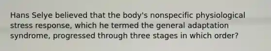 Hans Selye believed that the body's nonspecific physiological stress response, which he termed the general adaptation syndrome, progressed through three stages in which order?