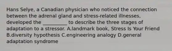 Hans Selye, a Canadian physician who noticed the connection between the adrenal gland and stress-related illnesses, developed the __________ to describe the three stages of adaptation to a stressor. A.landmark book, Stress Is Your Friend B.diversity hypothesis C.engineering analogy D.general adaptation syndrome