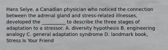 Hans Selye, a Canadian physician who noticed the connection between the adrenal gland and stress-related illnesses, developed the __________ to describe the three stages of adaptation to a stressor. A. diversity hypothesis B. engineering analogy C. general adaptation syndrome D. landmark book, Stress Is Your Friend