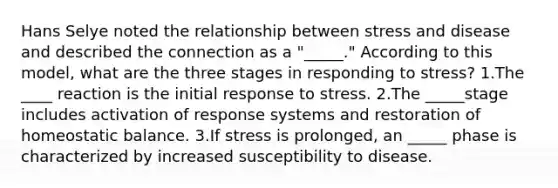 Hans Selye noted the relationship between stress and disease and described the connection as a "_____." According to this model, what are the three stages in responding to stress? 1.The ____ reaction is the initial response to stress. 2.The _____stage includes activation of response systems and restoration of homeostatic balance. 3.If stress is prolonged, an _____ phase is characterized by increased susceptibility to disease.