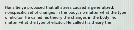 Hans Selye proposed that all stress caused a generalized, nonspecific set of changes in the body, no matter what the type of elicitor. He called his theory the changes in the body, no matter what the type of elicitor. He called his theory the