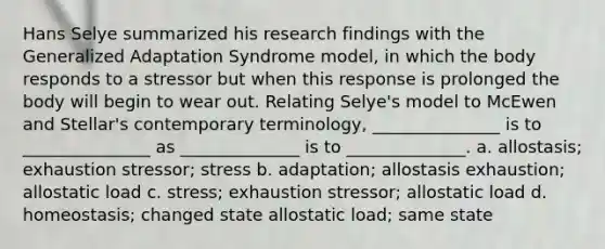 Hans Selye summarized his research findings with the Generalized Adaptation Syndrome model, in which the body responds to a stressor but when this response is prolonged the body will begin to wear out. Relating Selye's model to McEwen and Stellar's contemporary terminology, _______________ is to _______________ as ______________ is to ______________. a. allostasis; exhaustion stressor; stress b. adaptation; allostasis exhaustion; allostatic load c. stress; exhaustion stressor; allostatic load d. homeostasis; changed state allostatic load; same state