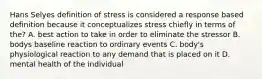 Hans Selyes definition of stress is considered a response based definition because it conceptualizes stress chiefly in terms of the? A. best action to take in order to eliminate the stressor B. bodys baseline reaction to ordinary events C. body's physiological reaction to any demand that is placed on it D. mental health of the individual