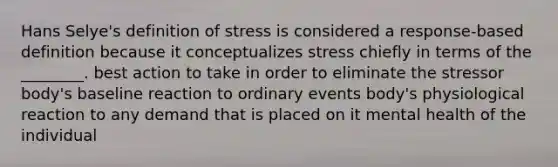 Hans Selye's definition of stress is considered a response-based definition because it conceptualizes stress chiefly in terms of the ________. best action to take in order to eliminate the stressor body's baseline reaction to ordinary events body's physiological reaction to any demand that is placed on it mental health of the individual