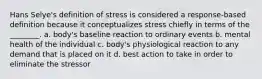 Hans Selye's definition of stress is considered a response-based definition because it conceptualizes stress chiefly in terms of the ________. a. body's baseline reaction to ordinary events b. mental health of the individual c. body's physiological reaction to any demand that is placed on it d. best action to take in order to eliminate the stressor