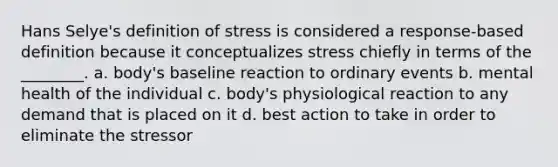 Hans Selye's definition of stress is considered a response-based definition because it conceptualizes stress chiefly in terms of the ________. a. body's baseline reaction to ordinary events b. mental health of the individual c. body's physiological reaction to any demand that is placed on it d. best action to take in order to eliminate the stressor