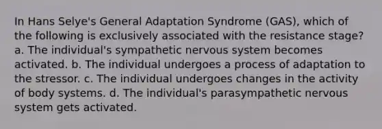 In Hans Selye's General Adaptation Syndrome (GAS), which of the following is exclusively associated with the resistance stage? a. The individual's sympathetic nervous system becomes activated. b. The individual undergoes a process of adaptation to the stressor. c. The individual undergoes changes in the activity of body systems. d. The individual's parasympathetic nervous system gets activated.