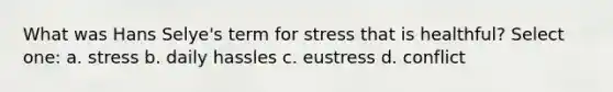 What was Hans Selye's term for stress that is healthful? Select one: a. stress b. daily hassles c. eustress d. conflict