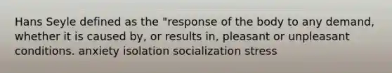 Hans Seyle defined as the "response of the body to any demand, whether it is caused by, or results in, pleasant or unpleasant conditions. anxiety isolation socialization stress