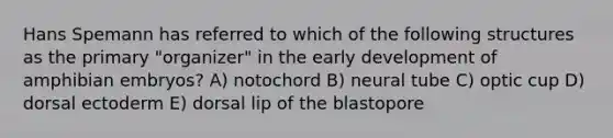 Hans Spemann has referred to which of the following structures as the primary "organizer" in the early development of amphibian embryos? A) notochord B) neural tube C) optic cup D) dorsal ectoderm E) dorsal lip of the blastopore