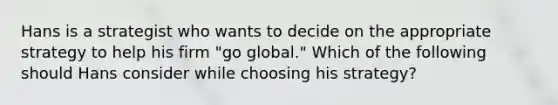 Hans is a strategist who wants to decide on the appropriate strategy to help his firm "go global." Which of the following should Hans consider while choosing his strategy?