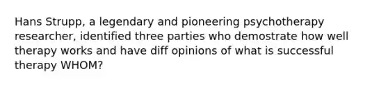 Hans Strupp, a legendary and pioneering psychotherapy researcher, identified three parties who demostrate how well therapy works and have diff opinions of what is successful therapy WHOM?