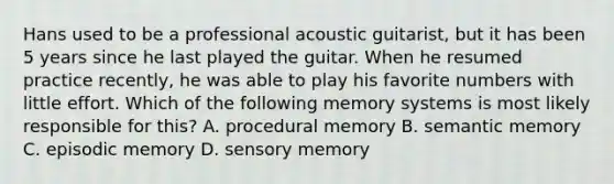 Hans used to be a professional acoustic guitarist, but it has been 5 years since he last played the guitar. When he resumed practice recently, he was able to play his favorite numbers with little effort. Which of the following memory systems is most likely responsible for this? A. procedural memory B. semantic memory C. episodic memory D. sensory memory