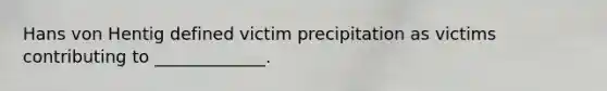 Hans von Hentig defined victim precipitation as victims contributing to _____________.