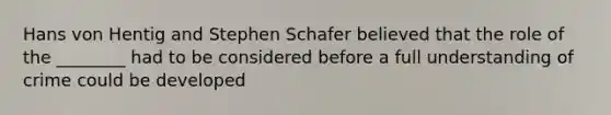 Hans von Hentig and Stephen Schafer believed that the role of the ________ had to be considered before a full understanding of crime could be developed