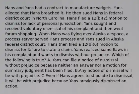 Hans and Yans had a contract to manufacture widgets. Yans alleged that Hans breached it. He then sued Hans in federal district court in North Carolina. Hans filed a 12(b)(2) motion to dismiss for lack of personal jurisdiction. Yans sought and received voluntary dismissal of his complaint and then went forum shopping. When Hans was flying over Alaska airspace, a process server served Hans process and Yans sued in Alaska federal district court. Hans then filed a 12(b)(6) motion to dismiss for failure to state a claim. Yans realized some flaws in his complaint and wants to dismiss without prejudice. Which of the following is true? A. Yans can file a notice of dismissal without prejudice because neither an answer nor a motion for summary judgment has been filed. B.Any notice of dismissal will be with prejudice. C.Even if Hans agrees to stipulate to dismissal, it will be with prejudice because Yans previously dismissed an action.