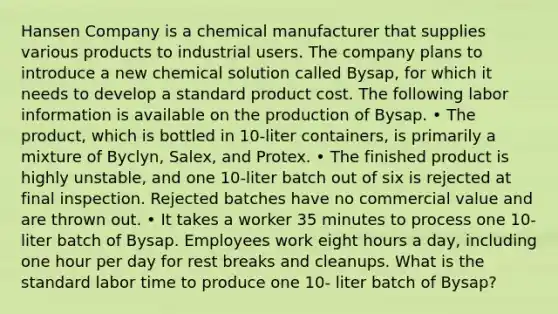 Hansen Company is a chemical manufacturer that supplies various products to industrial users. The company plans to introduce a new chemical solution called Bysap, for which it needs to develop a standard product cost. The following labor information is available on the production of Bysap. • The product, which is bottled in 10-liter containers, is primarily a mixture of Byclyn, Salex, and Protex. • The finished product is highly unstable, and one 10-liter batch out of six is rejected at final inspection. Rejected batches have no commercial value and are thrown out. • It takes a worker 35 minutes to process one 10- liter batch of Bysap. Employees work eight hours a day, including one hour per day for rest breaks and cleanups. What is the standard labor time to produce one 10- liter batch of Bysap?