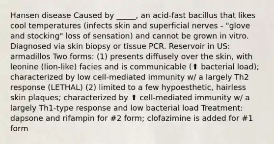 Hansen disease Caused by _____, an acid-fast bacillus that likes cool temperatures (infects skin and superficial nerves - "glove and stocking" loss of sensation) and cannot be grown in vitro. Diagnosed via skin biopsy or tissue PCR. Reservoir in US: armadillos Two forms: (1) presents diffusely over the skin, with leonine (lion-like) facies and is communicable (⬆ bacterial load); characterized by low cell-mediated immunity w/ a largely Th2 response (LETHAL) (2) limited to a few hypoesthetic, hairless skin plaques; characterized by ⬆ cell-mediated immunity w/ a largely Th1-type response and low bacterial load Treatment: dapsone and rifampin for #2 form; clofazimine is added for #1 form