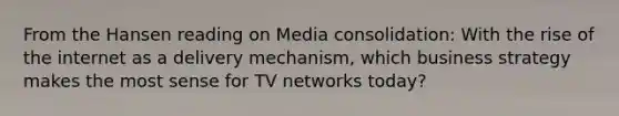 From the Hansen reading on Media consolidation: With the rise of the internet as a delivery mechanism, which business strategy makes the most sense for TV networks today?