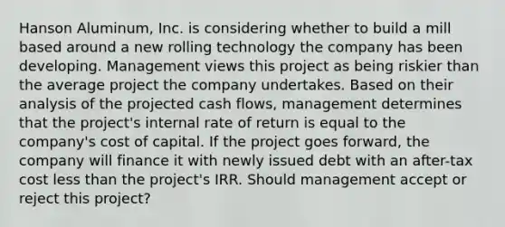 Hanson Aluminum, Inc. is considering whether to build a mill based around a new rolling technology the company has been developing. Management views this project as being riskier than the average project the company undertakes. Based on their analysis of the projected cash flows, management determines that the project's internal rate of return is equal to the company's cost of capital. If the project goes forward, the company will finance it with newly issued debt with an after-tax cost less than the project's IRR. Should management accept or reject this project?