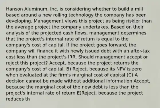 Hanson Aluminum, Inc. is considering whether to build a mill based around a new rolling technology the company has been developing. Management views this project as being riskier than the average project the company undertakes. Based on their analysis of the projected cash flows, management determines that the project's internal rate of return is equal to the company's cost of capital. If the project goes forward, the company will finance it with newly issued debt with an after-tax cost less than the project's IRR. Should management accept or reject this project? Accept, because the project returns the company's cost of capital. B) Reject, because its NPV is zero when evaluated at the firm's marginal cost of capital (C) A decision cannot be made without additional information Accept, because the marginal cost of the new debt is less than the project's internal rate of return E)Reject, because the project reduces th