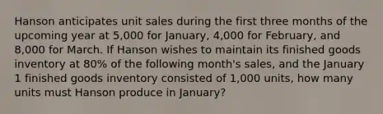 Hanson anticipates unit sales during the first three months of the upcoming year at 5,000 for January, 4,000 for February, and 8,000 for March. If Hanson wishes to maintain its finished goods inventory at 80% of the following month's sales, and the January 1 finished goods inventory consisted of 1,000 units, how many units must Hanson produce in January?