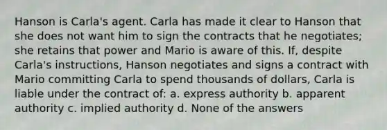 Hanson is Carla's agent. Carla has made it clear to Hanson that she does not want him to sign the contracts that he negotiates; she retains that power and Mario is aware of this. If, despite Carla's instructions, Hanson negotiates and signs a contract with Mario committing Carla to spend thousands of dollars, Carla is liable under the contract of: a. express authority b. apparent authority c. implied authority d. None of the answers