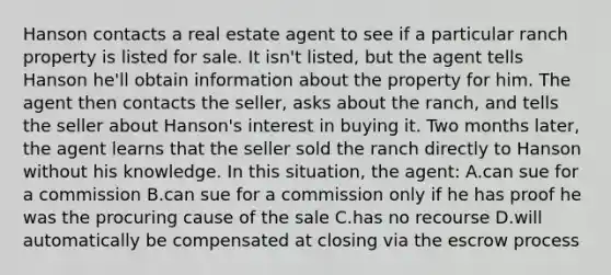 Hanson contacts a real estate agent to see if a particular ranch property is listed for sale. It isn't listed, but the agent tells Hanson he'll obtain information about the property for him. The agent then contacts the seller, asks about the ranch, and tells the seller about Hanson's interest in buying it. Two months later, the agent learns that the seller sold the ranch directly to Hanson without his knowledge. In this situation, the agent: A.can sue for a commission B.can sue for a commission only if he has proof he was the procuring cause of the sale C.has no recourse D.will automatically be compensated at closing via the escrow process