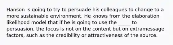 Hanson is going to try to persuade his colleagues to change to a more sustainable environment. He knows from the elaboration likelihood model that if he is going to use the _____ to persuasion, the focus is not on the content but on extramessage factors, such as the credibility or attractiveness of the source.