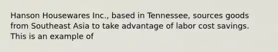 Hanson Housewares Inc., based in Tennessee, sources goods from Southeast Asia to take advantage of labor cost savings. This is an example of