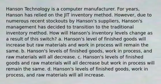 Hanson Technology is a computer manufacturer. For years, Hanson has relied on the JIT inventory method. However, due to numerous recent stockouts by Hanson's suppliers, Hanson's management has decided to transition to the traditional inventory method. How will Hanson's inventory levels change as a result of this switch? a. Hanson's level of finished goods will increase but raw materials and work in process will remain the same. b. Hanson's levels of finished goods, work in process, and raw materials will all decrease. c. Hanson's levels of finished goods and raw materials will all decrease but work in process will remain the same. d. Hanson's levels of finished goods, work in process, and raw materials will all increase.