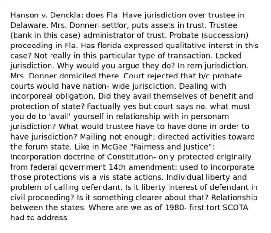 Hanson v. Denckla: does Fla. Have jurisdiction over trustee in Delaware. Mrs. Donner- settlor, puts assets in trust. Trustee (bank in this case) administrator of trust. Probate (succession) proceeding in Fla. Has florida expressed qualitative interst in this case? Not really in this particular type of transaction. Locked jurisdiction. Why would you argue they do? In rem jurisdiction. Mrs. Donner domiciled there. Court rejected that b/c probate courts would have nation- wide jurisdiction. Dealing with incorporeal obligation. Did they avail themselves of benefit and protection of state? Factually yes but court says no. what must you do to 'avail' yourself in relationship with in personam jurisdiction? What would trustee have to have done in order to have jurisdiction? Mailing not enough; directed activities toward the forum state. Like in McGee "Fairness and Justice": incorporation doctrine of Constitution- only protected originally from federal government 14th amendment: used to incorporate those protections vis a vis state actions. Individual liberty and problem of calling defendant. Is it liberty interest of defendant in civil proceeding? Is it something clearer about that? Relationship between the states. Where are we as of 1980- first tort SCOTA had to address