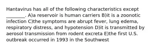 Hantavirus has all of the following characteristics except ________. A)a reservoir is human carriers B)it is a zoonotic infection C)the symptoms are abrupt fever, lung edema, respiratory distress, and hypotension D)it is transmitted by aerosol transmission from rodent excreta E)the first U.S. outbreak occurred in 1993 in the Southwest