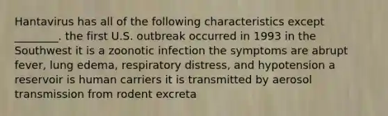 Hantavirus has all of the following characteristics except ________. the first U.S. outbreak occurred in 1993 in the Southwest it is a zoonotic infection the symptoms are abrupt fever, lung edema, respiratory distress, and hypotension a reservoir is human carriers it is transmitted by aerosol transmission from rodent excreta