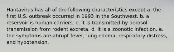 Hantavirus has all of the following characteristics except a. the first U.S. outbreak occurred in 1993 in the Southwest. b. a reservoir is human carriers. c. it is transmitted by aerosol transmission from rodent excreta. d. it is a zoonotic infection. e. the symptoms are abrupt fever, lung edema, respiratory distress, and hypotension.