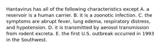 Hantavirus has all of the following characteristics except A. a reservoir is a human carrier. B. it is a zoonotic infection. C. the symptoms are abrupt fever, lung edema, respiratory distress, and hypotension. D. it is transmitted by aerosol transmission from rodent excreta. E. the first U.S. outbreak occurred in 1993 in the Southwest.