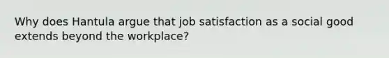 Why does Hantula argue that job satisfaction as a social good extends beyond the workplace?