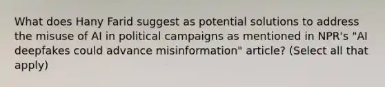 What does Hany Farid suggest as potential solutions to address the misuse of AI in political campaigns as mentioned in NPR's "AI deepfakes could advance misinformation" article? (Select all that apply)