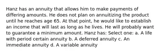 Hanz has an annuity that allows him to make payments of differing amounts. He does not plan on annuitizing the product until he reaches age 65. At that point, he would like to establish an income that will last as long as he lives. He will probably want to guarantee a minimum amount. Hanz has: Select one: a. A life with period certain annuity b. A deferred annuity c. An immediate annuity d. A variable annuity