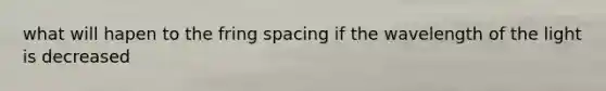 what will hapen to the fring spacing if the wavelength of the light is decreased