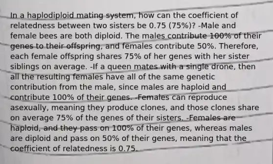 In a haplodiploid mating system, how can the coefficient of relatedness between two sisters be 0.75 (75%)? -Male and female bees are both diploid. The males contribute 100% of their genes to their offspring, and females contribute 50%. Therefore, each female offspring shares 75% of her genes with her sister siblings on average. -If a queen mates with a single drone, then all the resulting females have all of the same genetic contribution from the male, since males are haploid and contribute 100% of their genes. -Females can reproduce asexually, meaning they produce clones, and those clones share on average 75% of the genes of their sisters. -Females are haploid, and they pass on 100% of their genes, whereas males are diploid and pass on 50% of their genes, meaning that the coefficient of relatedness is 0.75.