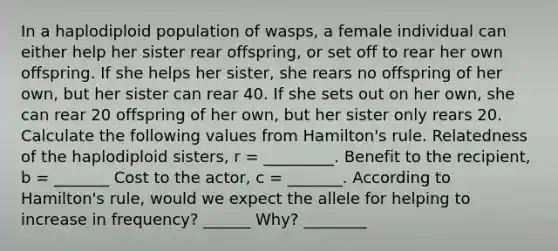 In a haplodiploid population of wasps, a female individual can either help her sister rear offspring, or set off to rear her own offspring. If she helps her sister, she rears no offspring of her own, but her sister can rear 40. If she sets out on her own, she can rear 20 offspring of her own, but her sister only rears 20. Calculate the following values from Hamilton's rule. Relatedness of the haplodiploid sisters, r = _________. Benefit to the recipient, b = _______ Cost to the actor, c = _______. According to Hamilton's rule, would we expect the allele for helping to increase in frequency? ______ Why? ________