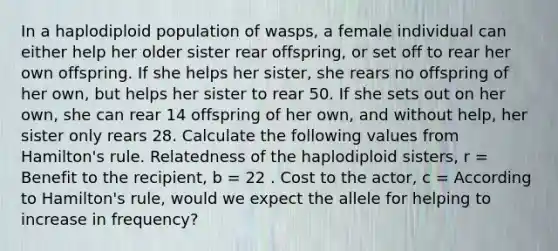 In a haplodiploid population of wasps, a female individual can either help her older sister rear offspring, or set off to rear her own offspring. If she helps her sister, she rears no offspring of her own, but helps her sister to rear 50. If she sets out on her own, she can rear 14 offspring of her own, and without help, her sister only rears 28. Calculate the following values from Hamilton's rule. Relatedness of the haplodiploid sisters, r = Benefit to the recipient, b = 22 . Cost to the actor, c = According to Hamilton's rule, would we expect the allele for helping to increase in frequency?