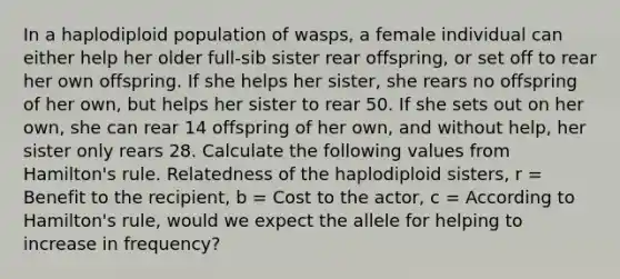 In a haplodiploid population of wasps, a female individual can either help her older full-sib sister rear offspring, or set off to rear her own offspring. If she helps her sister, she rears no offspring of her own, but helps her sister to rear 50. If she sets out on her own, she can rear 14 offspring of her own, and without help, her sister only rears 28. Calculate the following values from Hamilton's rule. Relatedness of the haplodiploid sisters, r = Benefit to the recipient, b = Cost to the actor, c = According to Hamilton's rule, would we expect the allele for helping to increase in frequency?