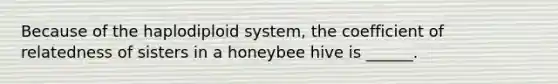 Because of the haplodiploid system, the coefficient of relatedness of sisters in a honeybee hive is ______.