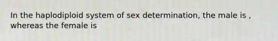 In the haplodiploid system of sex determination, the male is , whereas the female is