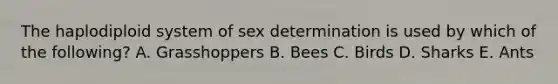 The haplodiploid system of sex determination is used by which of the following? A. Grasshoppers B. Bees C. Birds D. Sharks E. Ants