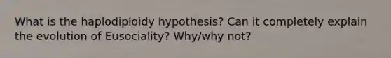 What is the haplodiploidy hypothesis? Can it completely explain the evolution of Eusociality? Why/why not?